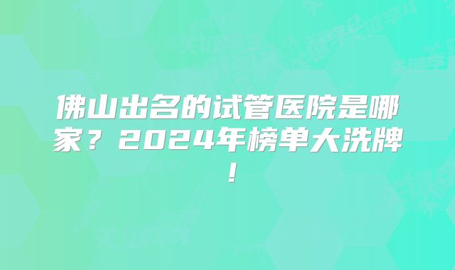 佛山出名的试管医院是哪家？2024年榜单大洗牌！