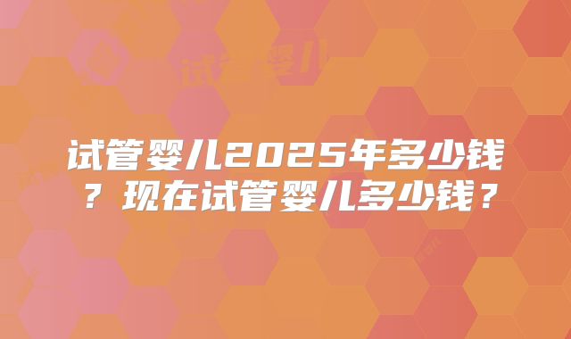 试管婴儿2025年多少钱?现在试管婴儿多少钱?