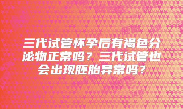 三代试管怀孕后有褐色分泌物正常吗？三代试管也会出现胚胎异常吗？