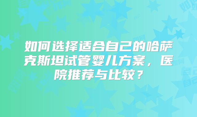 如何选择适合自己的哈萨克斯坦试管婴儿方案，医院推荐与比较？