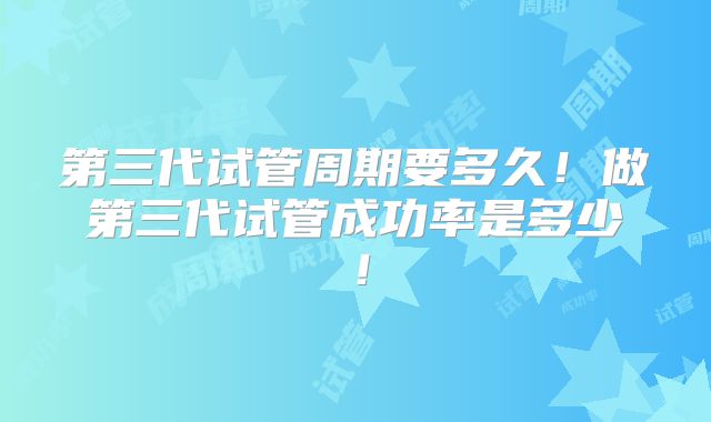 第三代试管周期要多久!做第三代试管成功率是多少!
