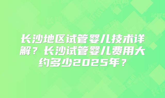 长沙地区试管婴儿技术详解？长沙试管婴儿费用大约多少2025年？