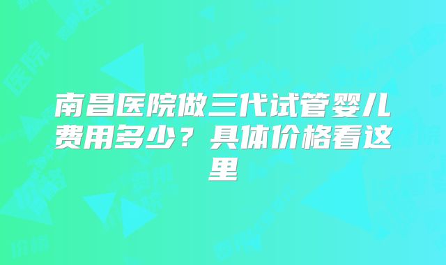南昌医院做三代试管婴儿费用多少？具体价格看这里
