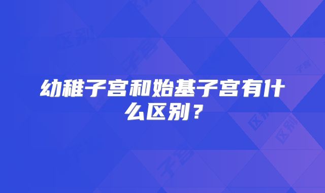 幼稚子宫和始基子宫有什么区别？