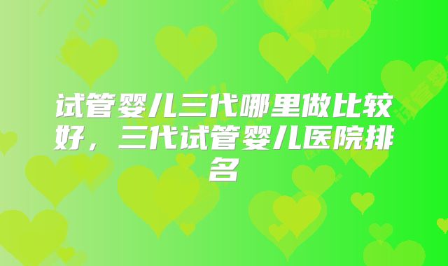 试管婴儿三代哪里做比较好，三代试管婴儿医院排名