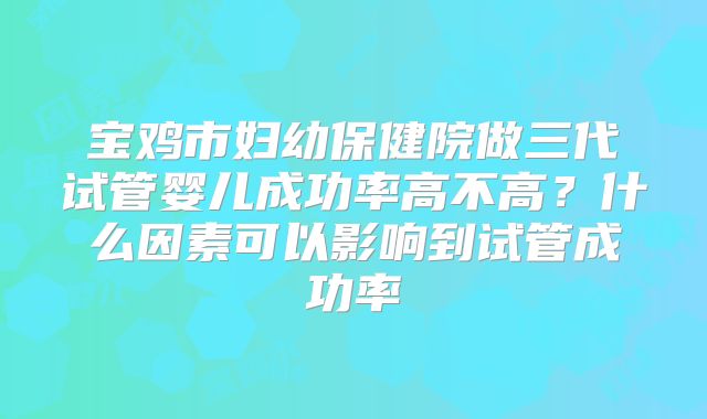 宝鸡市妇幼保健院做三代试管婴儿成功率高不高？什么因素可以影响到试管成功率