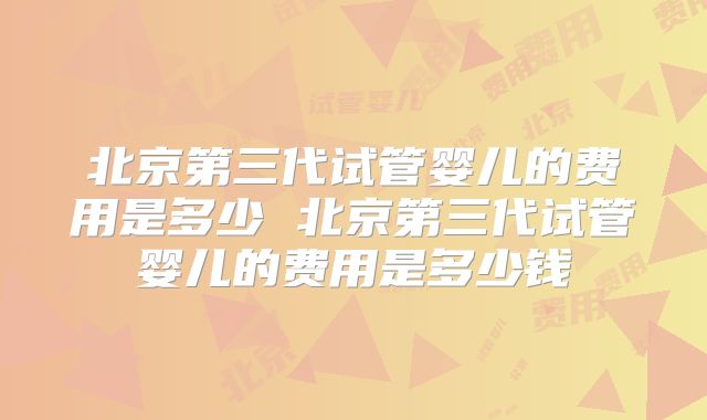北京第三代试管婴儿的费用是多少 北京第三代试管婴儿的费用是多少钱