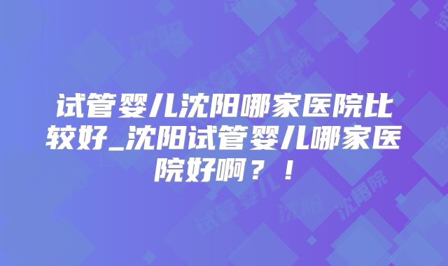 试管婴儿沈阳哪家医院比较好_沈阳试管婴儿哪家医院好啊？！