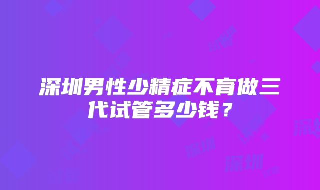 深圳男性少精症不育做三代试管多少钱?