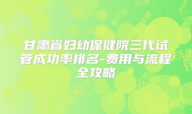 甘肃省妇幼保健院三代试管成功率排名-费用与流程全攻略