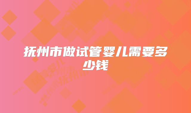 抚州市做试管婴儿需要多少钱