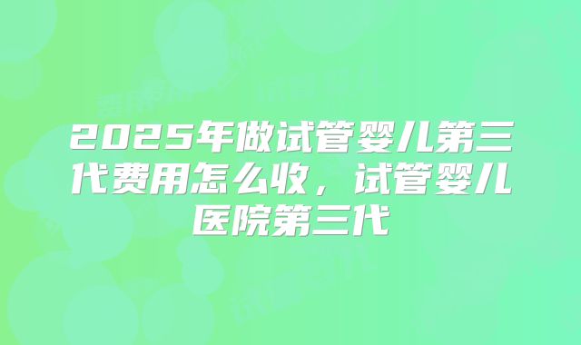 2025年做试管婴儿第三代费用怎么收，试管婴儿医院第三代