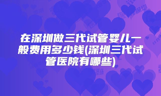 在深圳做三代试管婴儿一般费用多少钱(深圳三代试管医院有哪些)