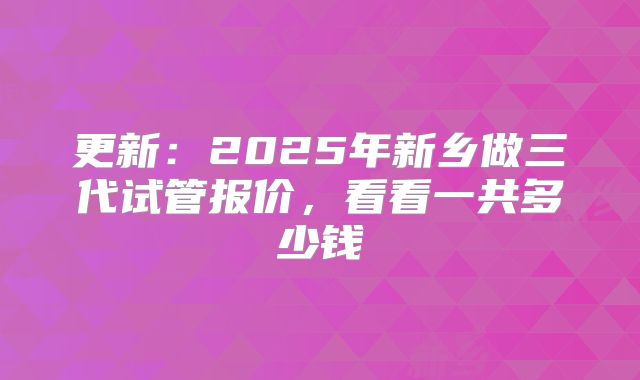更新：2025年新乡做三代试管报价，看看一共多少钱