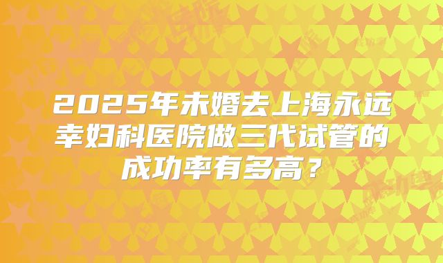 2025年未婚去上海永远幸妇科医院做三代试管的成功率有多高?