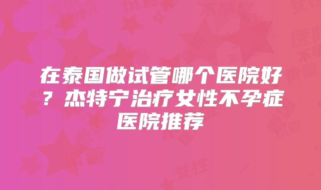 在泰国做试管哪个医院好？杰特宁治疗女性不孕症医院推荐