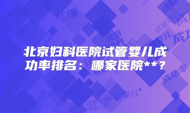 北京妇科医院试管婴儿成功率排名：哪家医院**？