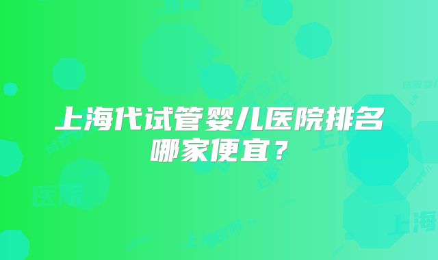 上海代试管婴儿医院排名哪家便宜？