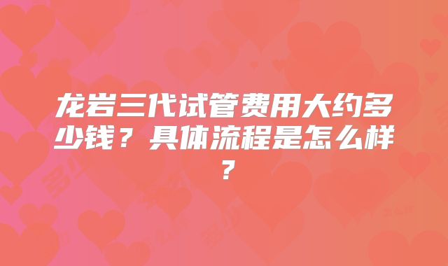 龙岩三代试管费用大约多少钱？具体流程是怎么样？