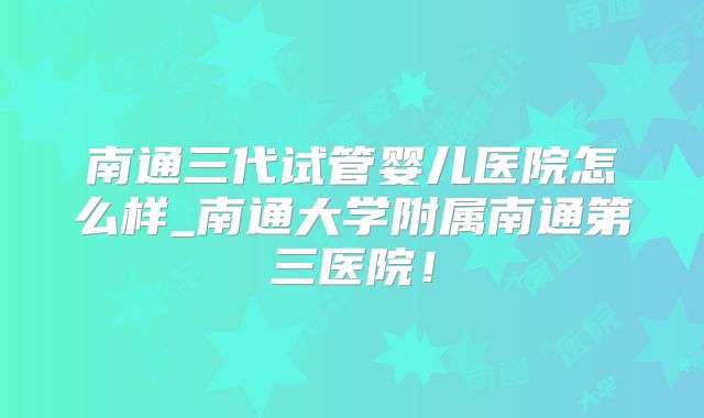 南通三代试管婴儿医院怎么样_南通大学附属南通第三医院!