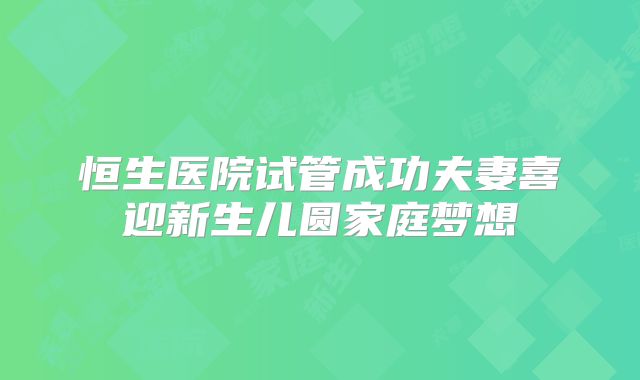 恒生医院试管成功夫妻喜迎新生儿圆家庭梦想