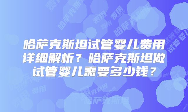 哈萨克斯坦试管婴儿费用详细解析？哈萨克斯坦做试管婴儿需要多少钱？