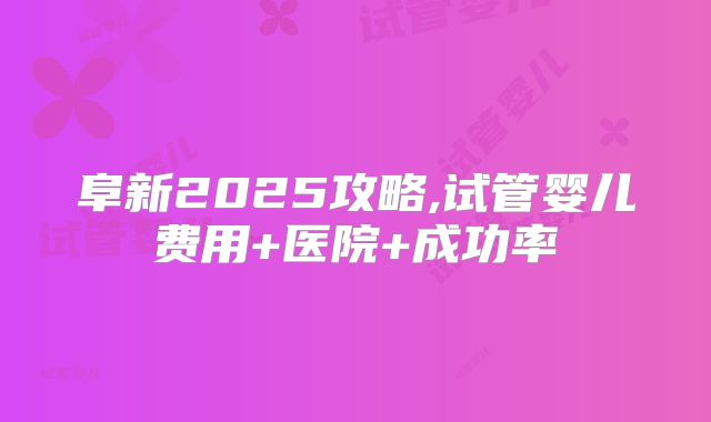 阜新2025攻略,试管婴儿费用+医院+成功率