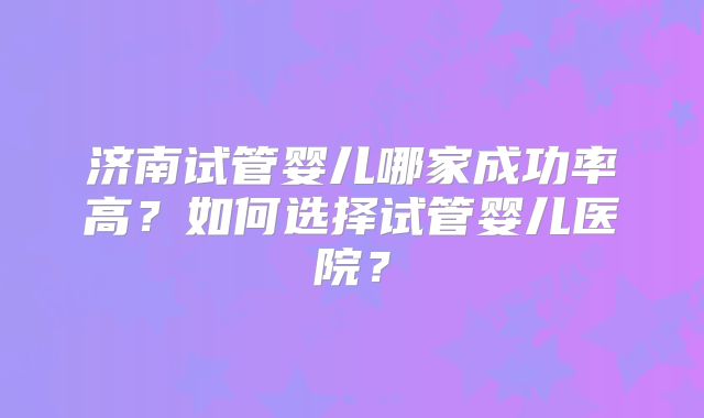 济南试管婴儿哪家成功率高？如何选择试管婴儿医院？
