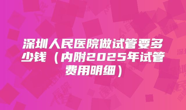深圳人民医院做试管要多少钱（内附2025年试管费用明细）