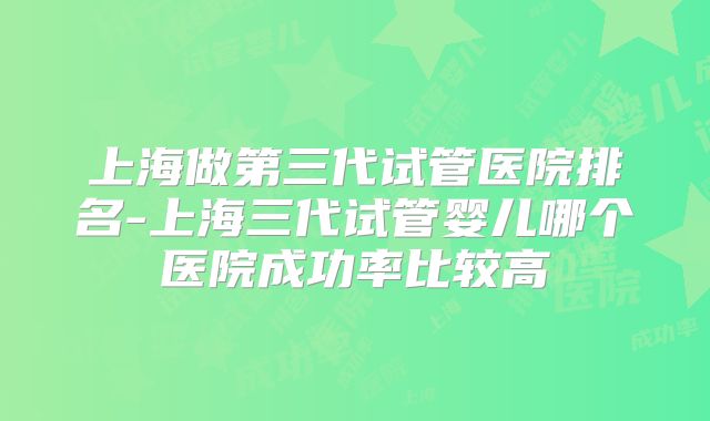 上海做第三代试管医院排名-上海三代试管婴儿哪个医院成功率比较高