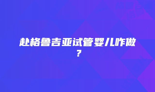 赴格鲁吉亚试管婴儿咋做？