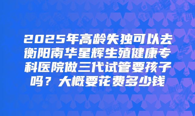 2025年高龄失独可以去衡阳南华星辉生殖健康专科医院做三代试管要孩子吗？大概要花费多少钱
