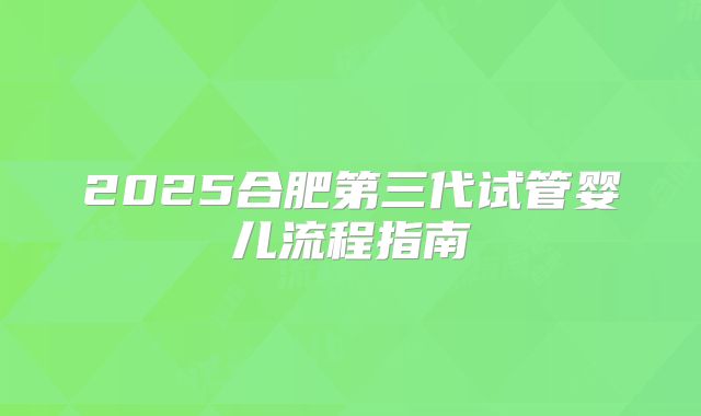 2025合肥第三代试管婴儿流程指南