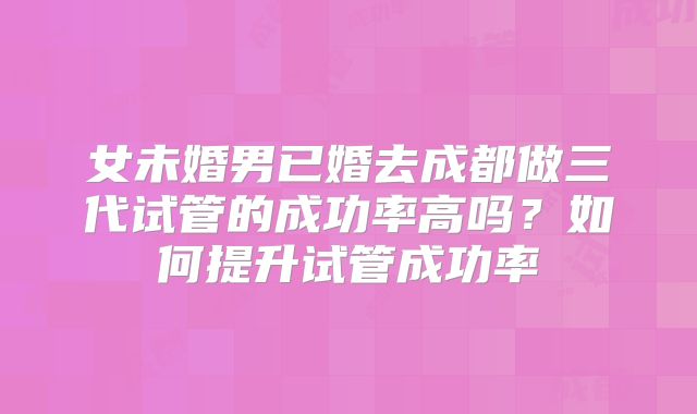 女未婚男已婚去成都做三代试管的成功率高吗？如何提升试管成功率