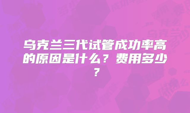 乌克兰三代试管成功率高的原因是什么？费用多少？
