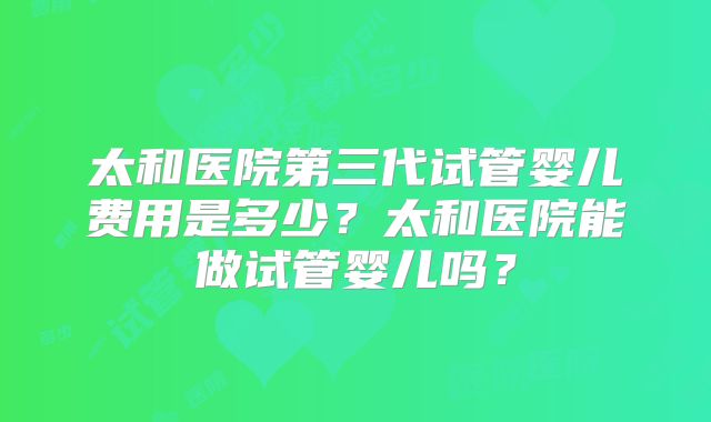 太和医院第三代试管婴儿费用是多少？太和医院能做试管婴儿吗？