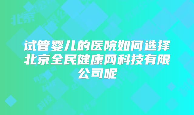 试管婴儿的医院如何选择北京全民健康网科技有限公司呢