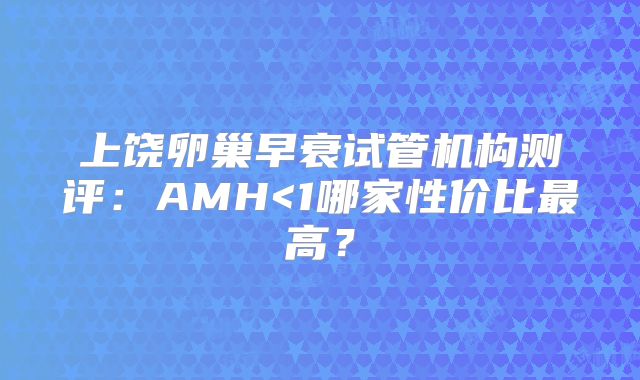 上饶卵巢早衰试管机构测评:AMH<1哪家性价比最高?