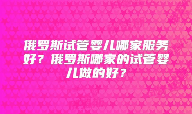 俄罗斯试管婴儿哪家服务好？俄罗斯哪家的试管婴儿做的好？
