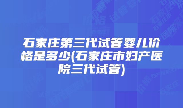 石家庄第三代试管婴儿价格是多少(石家庄市妇产医院三代试管)