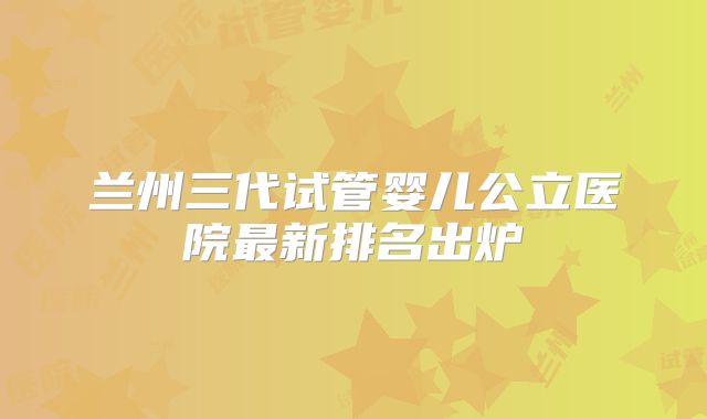 兰州三代试管婴儿公立医院最新排名出炉