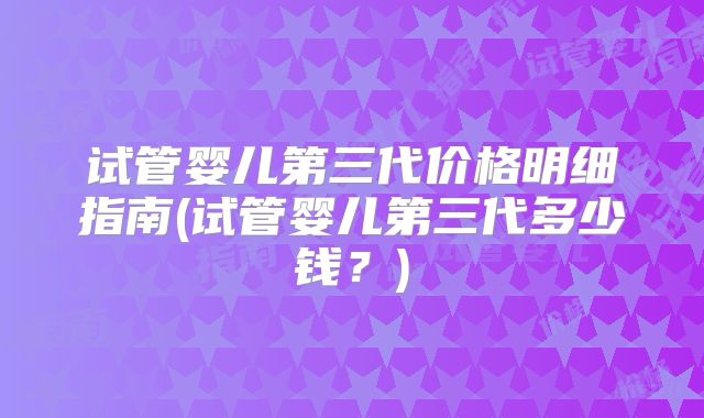 试管婴儿第三代价格明细指南(试管婴儿第三代多少钱?)
