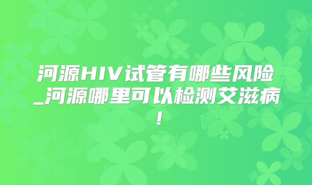 河源HIV试管有哪些风险_河源哪里可以检测艾滋病!