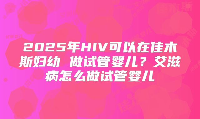 2025年HIV可以在佳木斯妇幼 做试管婴儿?艾滋病怎么做试管婴儿