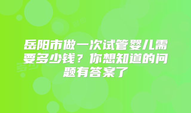 岳阳市做一次试管婴儿需要多少钱？你想知道的问题有答案了
