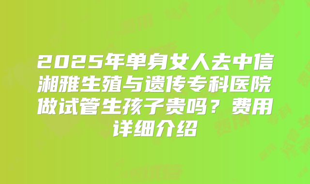2025年单身女人去中信湘雅生殖与遗传专科医院做试管生孩子贵吗?费用详细介绍