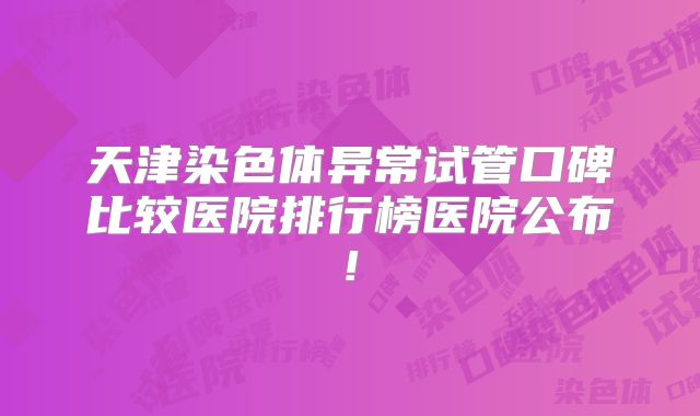 天津染色体异常试管口碑比较医院排行榜医院公布!