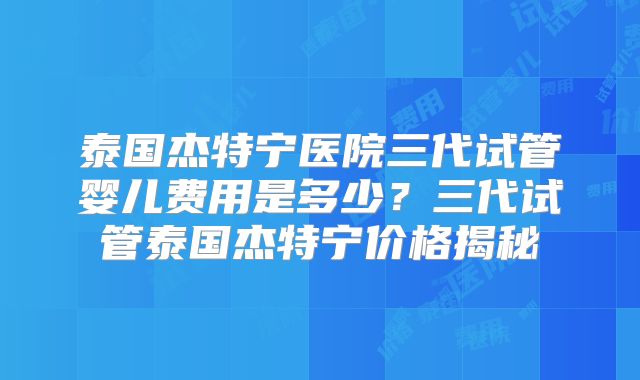 泰国杰特宁医院三代试管婴儿费用是多少？三代试管泰国杰特宁价格揭秘