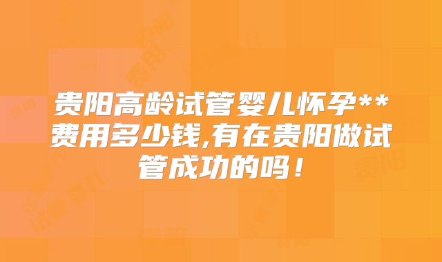 贵阳高龄试管婴儿怀孕**费用多少钱,有在贵阳做试管成功的吗!