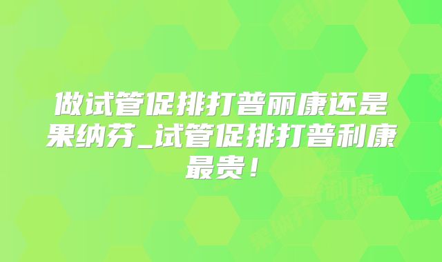 做试管促排打普丽康还是果纳芬_试管促排打普利康最贵！